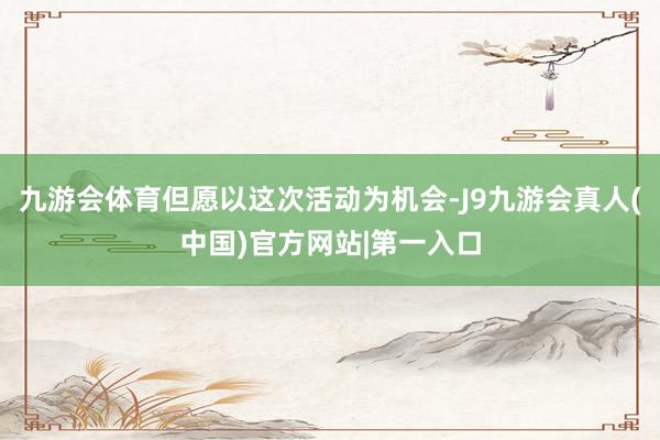 九游会体育但愿以这次活动为机会-J9九游会真人(中国)官方网站|第一入口