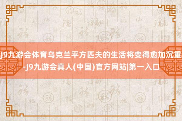 J9九游会体育乌克兰平方匹夫的生活将变得愈加沉重-J9九游会真人(中国)官方网站|第一入口
