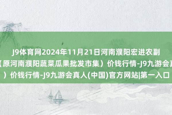 J9体育网2024年11月21日河南濮阳宏进农副居品批发市集有限公司(原河南濮阳蔬菜瓜果批发市集)价钱行情-J9九游会真人(中国)官方网站|第一入口