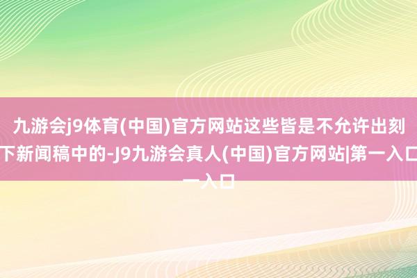 九游会j9体育(中国)官方网站这些皆是不允许出刻下新闻稿中的-J9九游会真人(中国)官方网站|第一入口