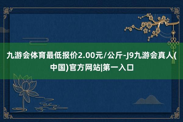 九游会体育最低报价2.00元/公斤-J9九游会真人(中国)官方网站|第一入口