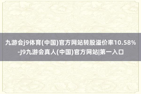 九游会j9体育(中国)官方网站转股溢价率10.58%-J9九游会真人(中国)官方网站|第一入口