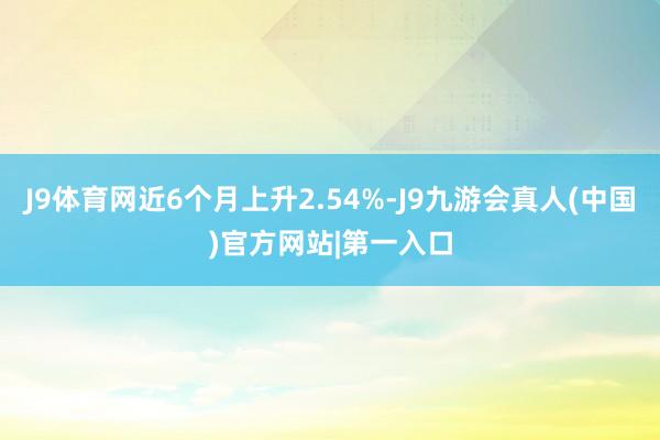 J9体育网近6个月上升2.54%-J9九游会真人(中国)官方网站|第一入口