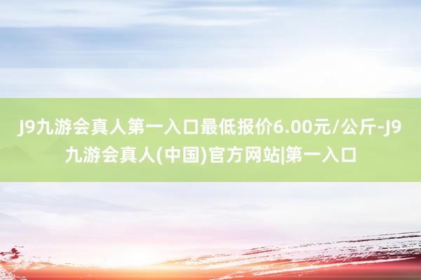 J9九游会真人第一入口最低报价6.00元/公斤-J9九游会真人(中国)官方网站|第一入口