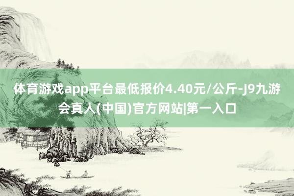 体育游戏app平台最低报价4.40元/公斤-J9九游会真人(中国)官方网站|第一入口