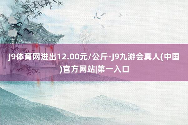 J9体育网进出12.00元/公斤-J9九游会真人(中国)官方网站|第一入口
