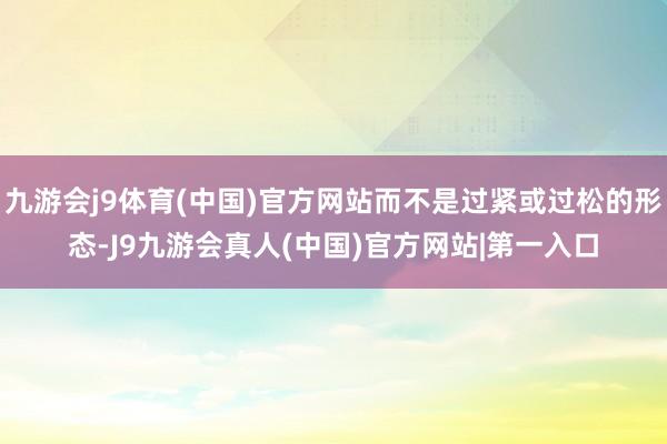 九游会j9体育(中国)官方网站而不是过紧或过松的形态-J9九游会真人(中国)官方网站|第一入口