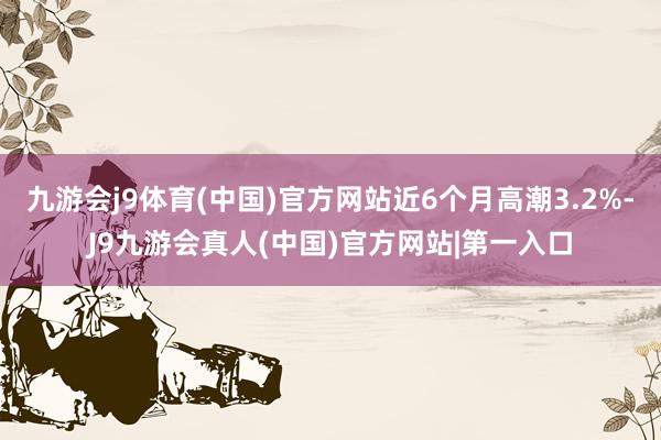 九游会j9体育(中国)官方网站近6个月高潮3.2%-J9九游会真人(中国)官方网站|第一入口