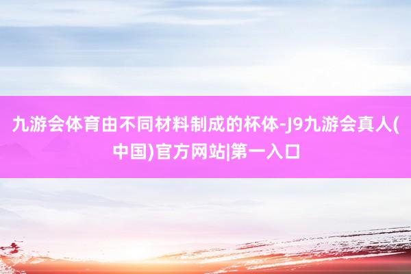 九游会体育由不同材料制成的杯体-J9九游会真人(中国)官方网站|第一入口