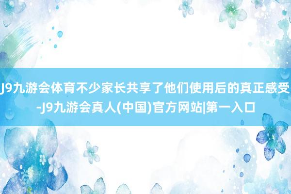 J9九游会体育不少家长共享了他们使用后的真正感受-J9九游会真人(中国)官方网站|第一入口