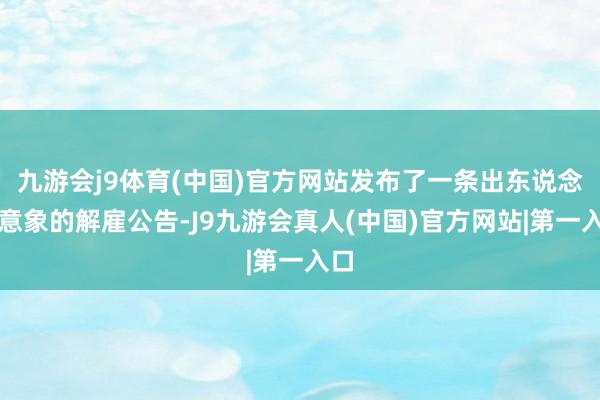九游会j9体育(中国)官方网站发布了一条出东说念主意象的解雇公告-J9九游会真人(中国)官方网站|第一入口