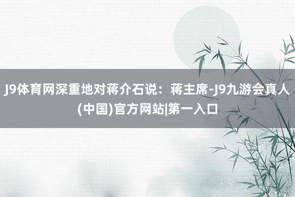 J9体育网深重地对蒋介石说：蒋主席-J9九游会真人(中国)官方网站|第一入口