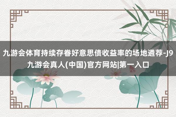 九游会体育持续存眷好意思债收益率的场地遴荐-J9九游会真人(中国)官方网站|第一入口