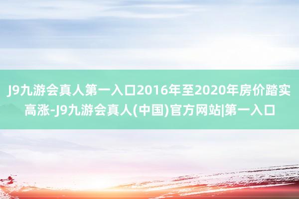 J9九游会真人第一入口2016年至2020年房价踏实高涨-J9九游会真人(中国)官方网站|第一入口