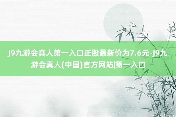 J9九游会真人第一入口正股最新价为7.6元-J9九游会真人(中国)官方网站|第一入口