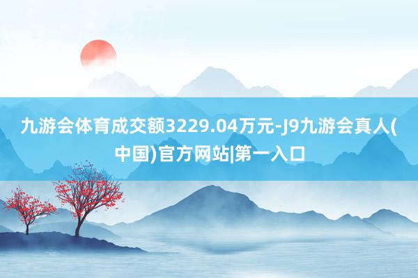 九游会体育成交额3229.04万元-J9九游会真人(中国)官方网站|第一入口
