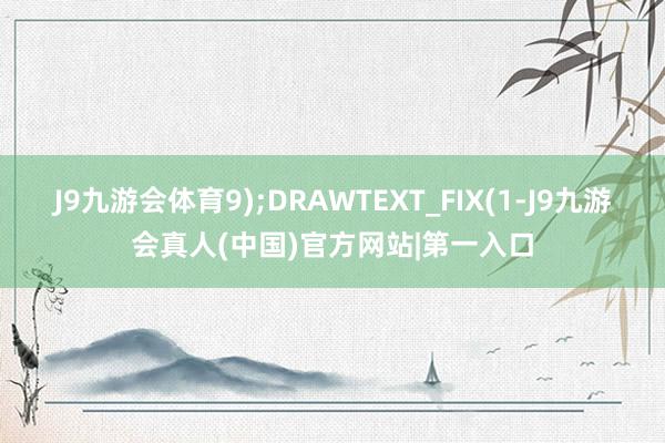 J9九游会体育9);DRAWTEXT_FIX(1-J9九游会真人(中国)官方网站|第一入口