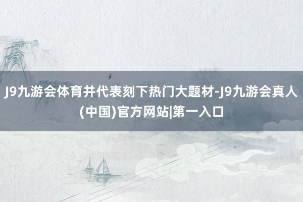 J9九游会体育并代表刻下热门大题材-J9九游会真人(中国)官方网站|第一入口