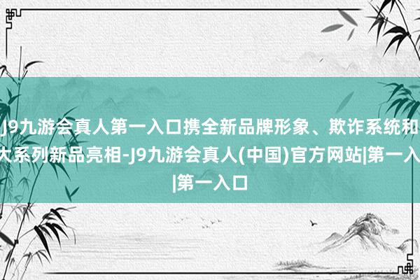 J9九游会真人第一入口携全新品牌形象、欺诈系统和9大系列新品亮相-J9九游会真人(中国)官方网站|第一入口