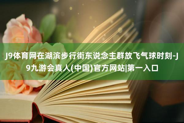 J9体育网在湖滨步行街东说念主群放飞气球时刻-J9九游会真人(中国)官方网站|第一入口