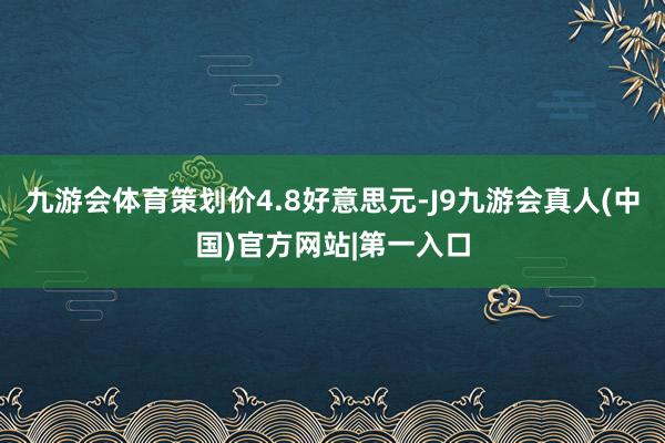 九游会体育策划价4.8好意思元-J9九游会真人(中国)官方网站|第一入口
