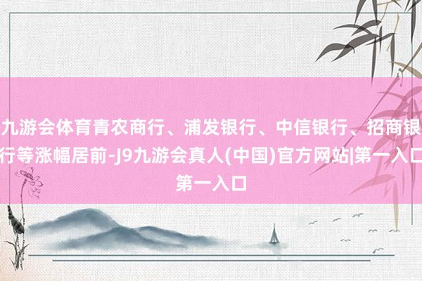 九游会体育青农商行、浦发银行、中信银行、招商银行等涨幅居前-J9九游会真人(中国)官方网站|第一入口