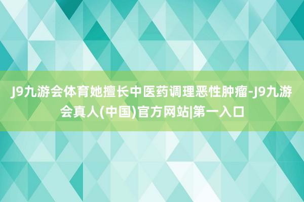 J9九游会体育她擅长中医药调理恶性肿瘤-J9九游会真人(中国)官方网站|第一入口