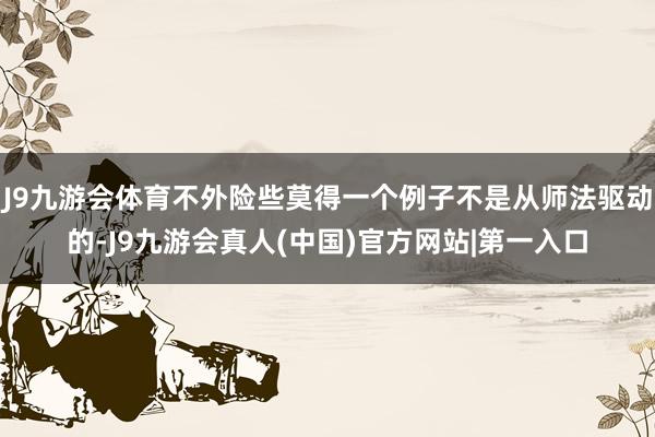 J9九游会体育不外险些莫得一个例子不是从师法驱动的-J9九游会真人(中国)官方网站|第一入口