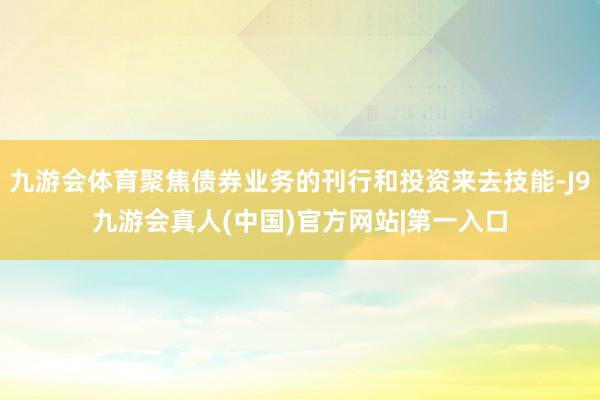 九游会体育聚焦债券业务的刊行和投资来去技能-J9九游会真人(中国)官方网站|第一入口