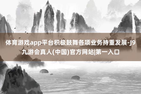 体育游戏app平台积极鼓舞各项业务持重发展-J9九游会真人(中国)官方网站|第一入口