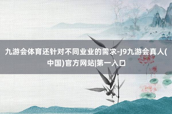 九游会体育还针对不同业业的需求-J9九游会真人(中国)官方网站|第一入口