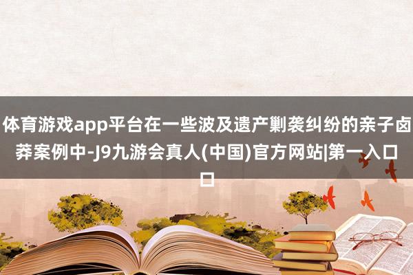 体育游戏app平台在一些波及遗产剿袭纠纷的亲子卤莽案例中-J9九游会真人(中国)官方网站|第一入口