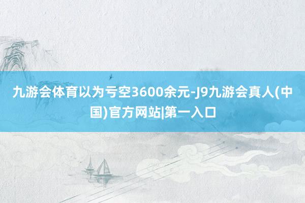 九游会体育以为亏空3600余元-J9九游会真人(中国)官方网站|第一入口