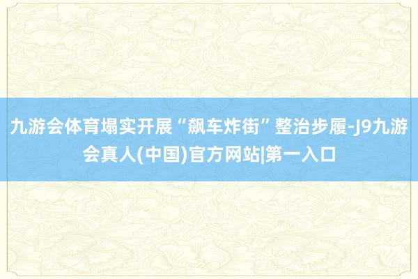 九游会体育塌实开展“飙车炸街”整治步履-J9九游会真人(中国)官方网站|第一入口
