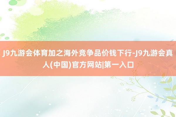 J9九游会体育加之海外竞争品价钱下行-J9九游会真人(中国)官方网站|第一入口