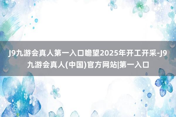 J9九游会真人第一入口瞻望2025年开工开采-J9九游会真人(中国)官方网站|第一入口