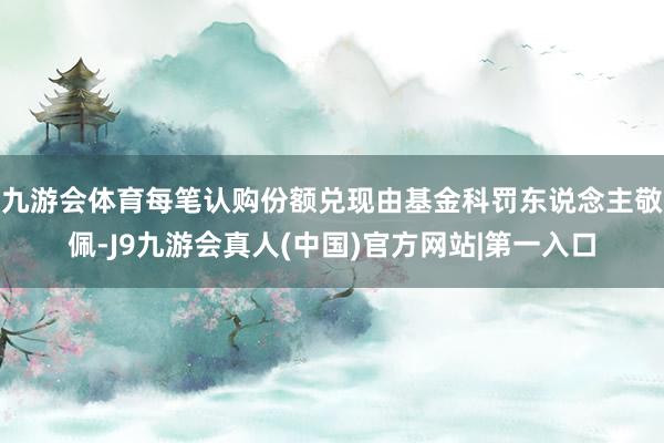 九游会体育每笔认购份额兑现由基金科罚东说念主敬佩-J9九游会真人(中国)官方网站|第一入口