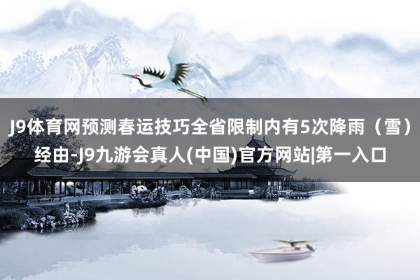 J9体育网预测春运技巧全省限制内有5次降雨（雪）经由-J9九游会真人(中国)官方网站|第一入口