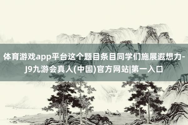 体育游戏app平台这个题目条目同学们施展遐想力-J9九游会真人(中国)官方网站|第一入口