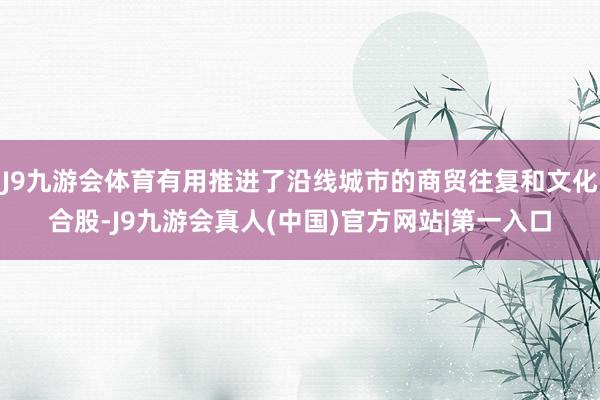 J9九游会体育有用推进了沿线城市的商贸往复和文化合股-J9九游会真人(中国)官方网站|第一入口