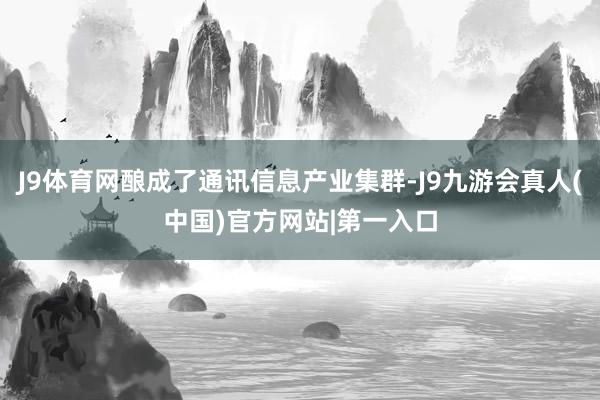 J9体育网酿成了通讯信息产业集群-J9九游会真人(中国)官方网站|第一入口