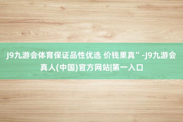 J9九游会体育保证品性优选 价钱果真”-J9九游会真人(中国)官方网站|第一入口
