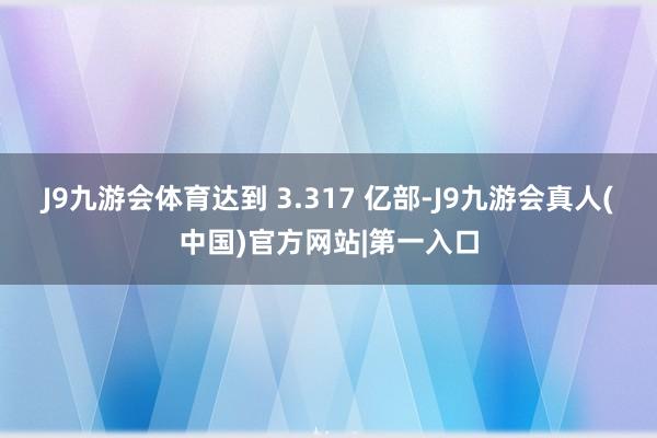 J9九游会体育达到 3.317 亿部-J9九游会真人(中国)官方网站|第一入口