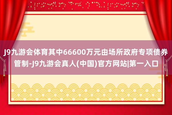 J9九游会体育其中66600万元由场所政府专项债券管制-J9九游会真人(中国)官方网站|第一入口
