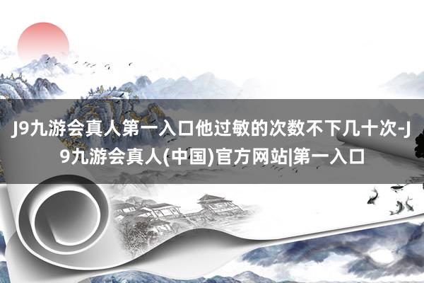 J9九游会真人第一入口他过敏的次数不下几十次-J9九游会真人(中国)官方网站|第一入口