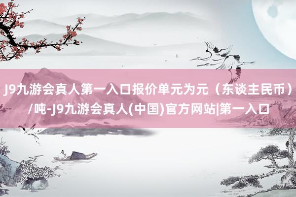 J9九游会真人第一入口报价单元为元（东谈主民币）/吨-J9九游会真人(中国)官方网站|第一入口