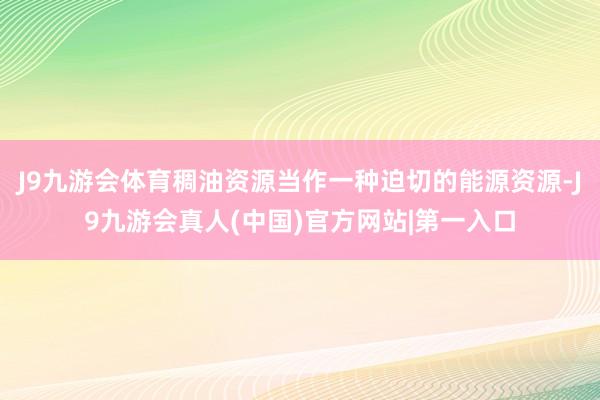 J9九游会体育稠油资源当作一种迫切的能源资源-J9九游会真人(中国)官方网站|第一入口