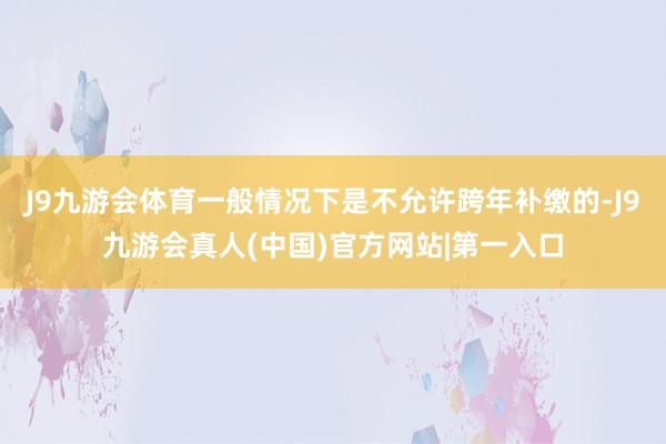 J9九游会体育一般情况下是不允许跨年补缴的-J9九游会真人(中国)官方网站|第一入口
