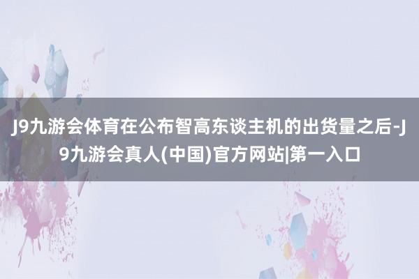 J9九游会体育在公布智高东谈主机的出货量之后-J9九游会真人(中国)官方网站|第一入口