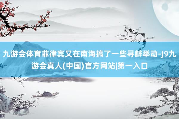 九游会体育菲律宾又在南海搞了一些寻衅举动-J9九游会真人(中国)官方网站|第一入口